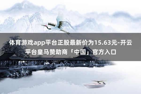 体育游戏app平台正股最新价为15.63元-开云平台皇马赞助商「中国」官方入口