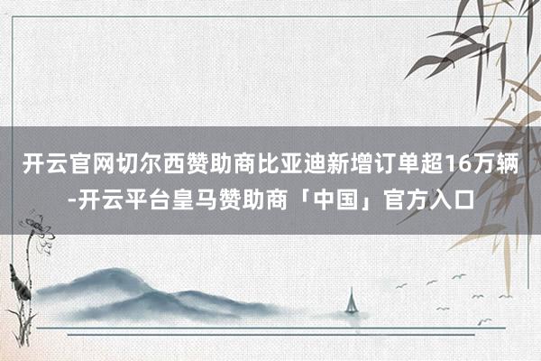 开云官网切尔西赞助商比亚迪新增订单超16万辆-开云平台皇马赞助商「中国」官方入口