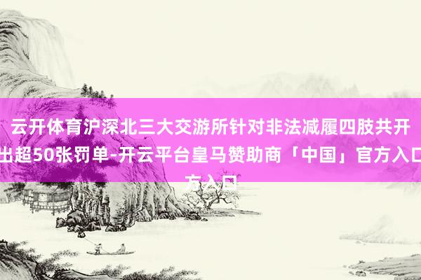 云开体育沪深北三大交游所针对非法减履四肢共开出超50张罚单-开云平台皇马赞助商「中国」官方入口