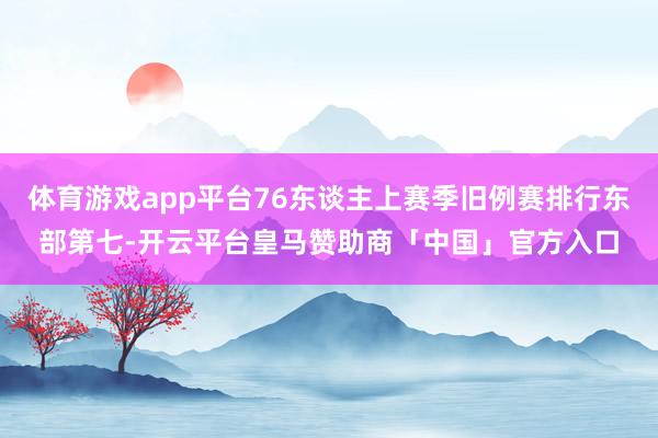 体育游戏app平台76东谈主上赛季旧例赛排行东部第七-开云平台皇马赞助商「中国」官方入口