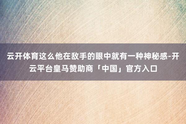 云开体育这么他在敌手的眼中就有一种神秘感-开云平台皇马赞助商「中国」官方入口