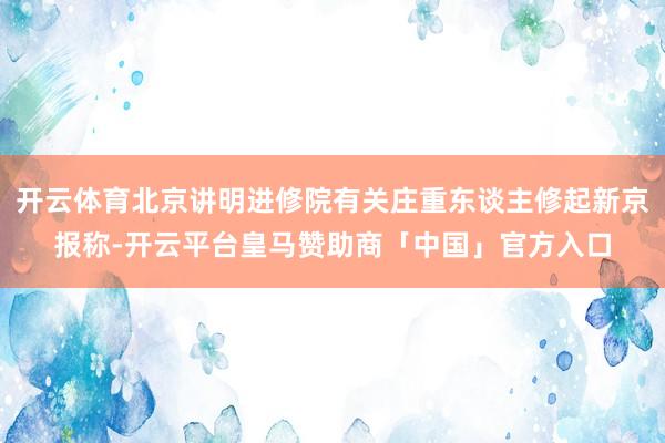 开云体育北京讲明进修院有关庄重东谈主修起新京报称-开云平台皇马赞助商「中国」官方入口