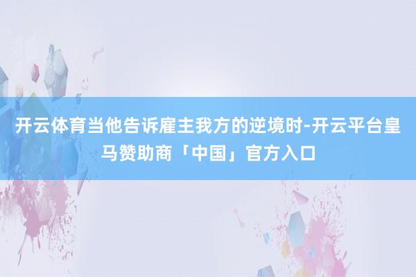 开云体育当他告诉雇主我方的逆境时-开云平台皇马赞助商「中国」官方入口