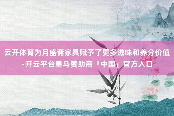 云开体育为月盛斋家具赋予了更多滋味和养分价值-开云平台皇马赞助商「中国」官方入口