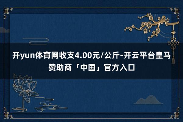 开yun体育网收支4.00元/公斤-开云平台皇马赞助商「中国」官方入口