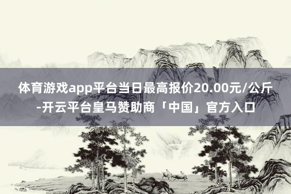 体育游戏app平台当日最高报价20.00元/公斤-开云平台皇马赞助商「中国」官方入口