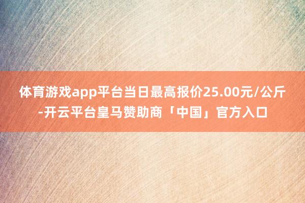 体育游戏app平台当日最高报价25.00元/公斤-开云平台皇马赞助商「中国」官方入口