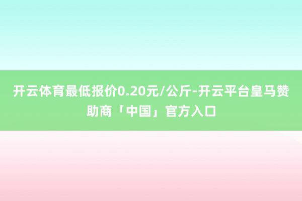 开云体育最低报价0.20元/公斤-开云平台皇马赞助商「中国」官方入口