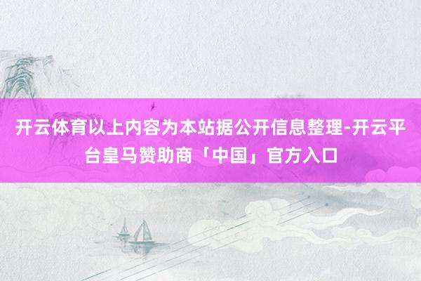 开云体育以上内容为本站据公开信息整理-开云平台皇马赞助商「中国」官方入口