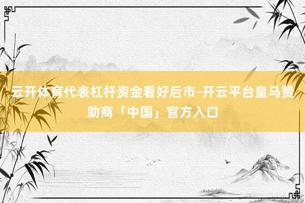 云开体育代表杠杆资金看好后市-开云平台皇马赞助商「中国」官方入口