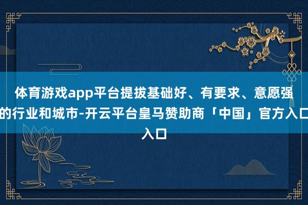 体育游戏app平台提拔基础好、有要求、意愿强的行业和城市-开云平台皇马赞助商「中国」官方入口