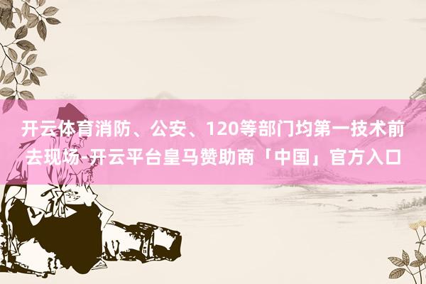 开云体育消防、公安、120等部门均第一技术前去现场-开云平台皇马赞助商「中国」官方入口