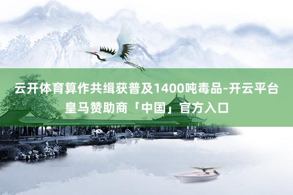 云开体育算作共缉获普及1400吨毒品-开云平台皇马赞助商「中国」官方入口