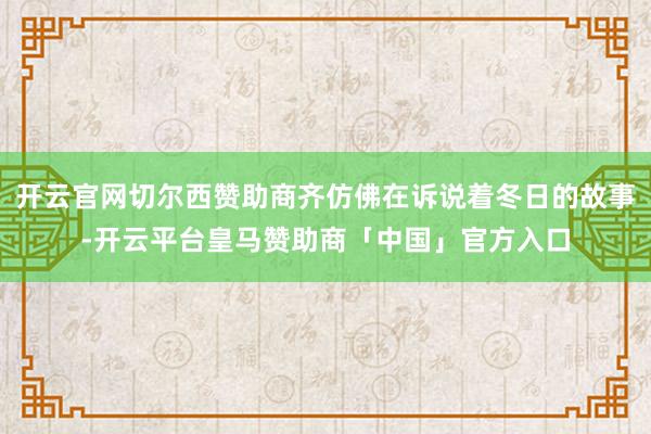 开云官网切尔西赞助商齐仿佛在诉说着冬日的故事-开云平台皇马赞助商「中国」官方入口