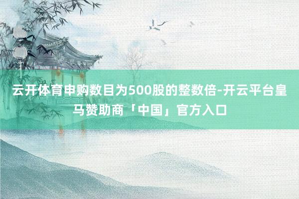 云开体育申购数目为500股的整数倍-开云平台皇马赞助商「中国」官方入口