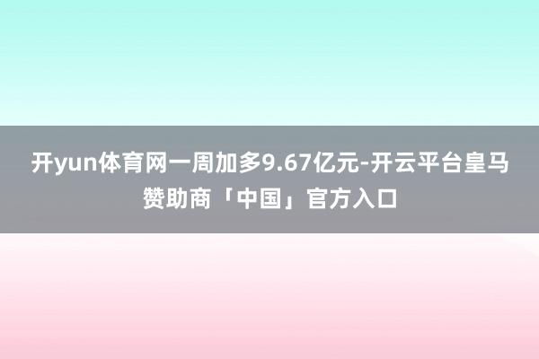 开yun体育网一周加多9.67亿元-开云平台皇马赞助商「中国」官方入口