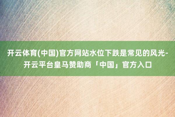 开云体育(中国)官方网站水位下跌是常见的风光-开云平台皇马赞助商「中国」官方入口