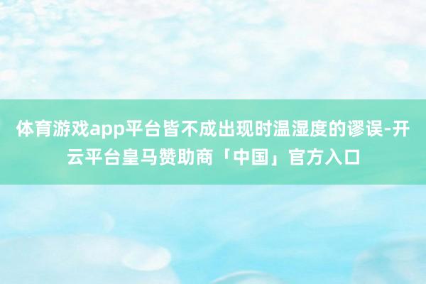 体育游戏app平台皆不成出现时温湿度的谬误-开云平台皇马赞助商「中国」官方入口