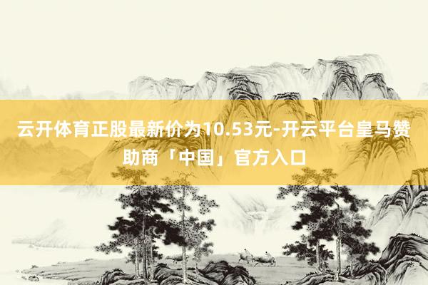 云开体育正股最新价为10.53元-开云平台皇马赞助商「中国」官方入口