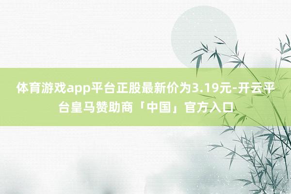 体育游戏app平台正股最新价为3.19元-开云平台皇马赞助商「中国」官方入口