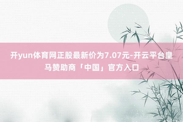 开yun体育网正股最新价为7.07元-开云平台皇马赞助商「中国」官方入口