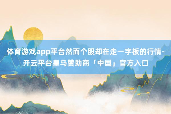 体育游戏app平台然而个股却在走一字板的行情-开云平台皇马赞助商「中国」官方入口