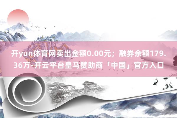 开yun体育网卖出金额0.00元；融券余额179.36万-开云平台皇马赞助商「中国」官方入口