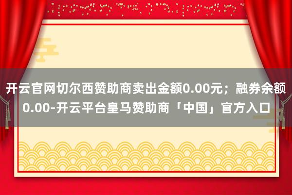 开云官网切尔西赞助商卖出金额0.00元；融券余额0.00-开云平台皇马赞助商「中国」官方入口