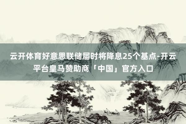 云开体育好意思联储届时将降息25个基点-开云平台皇马赞助商「中国」官方入口