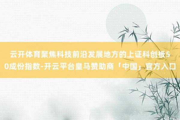 云开体育　　聚焦科技前沿发展地方的上证科创板50成份指数-开云平台皇马赞助商「中国」官方入口