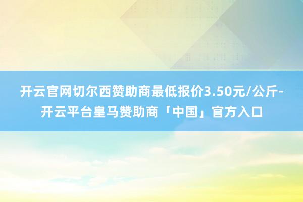 开云官网切尔西赞助商最低报价3.50元/公斤-开云平台皇马赞助商「中国」官方入口