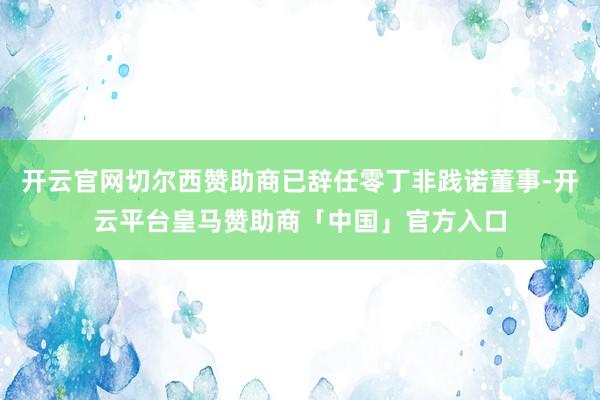 开云官网切尔西赞助商已辞任零丁非践诺董事-开云平台皇马赞助商「中国」官方入口