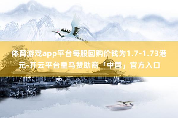 体育游戏app平台每股回购价钱为1.7-1.73港元-开云平台皇马赞助商「中国」官方入口