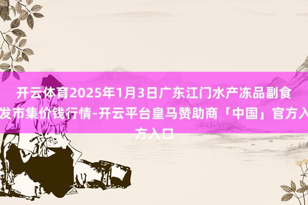 开云体育2025年1月3日广东江门水产冻品副食批发市集价钱行情-开云平台皇马赞助商「中国」官方入口