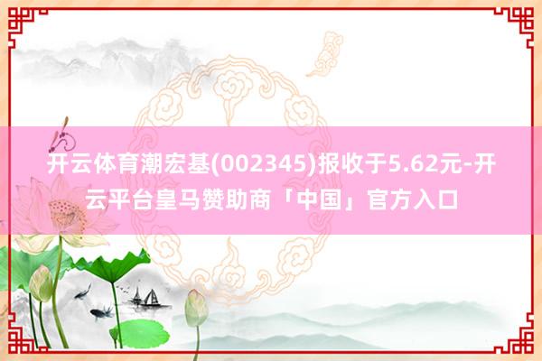 开云体育潮宏基(002345)报收于5.62元-开云平台皇马赞助商「中国」官方入口