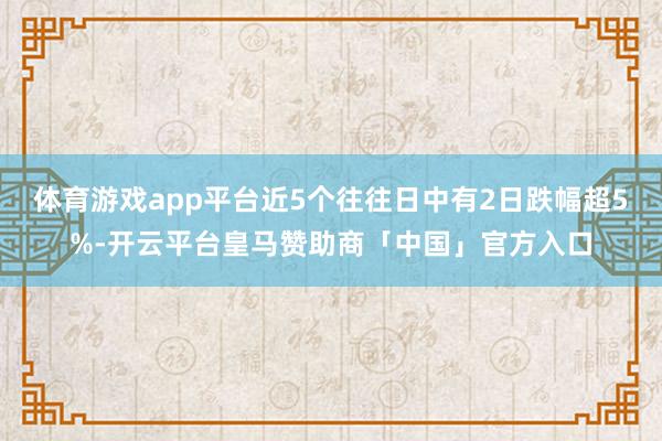 体育游戏app平台近5个往往日中有2日跌幅超5%-开云平台皇马赞助商「中国」官方入口