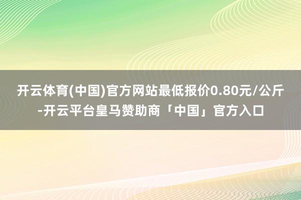 开云体育(中国)官方网站最低报价0.80元/公斤-开云平台皇马赞助商「中国」官方入口