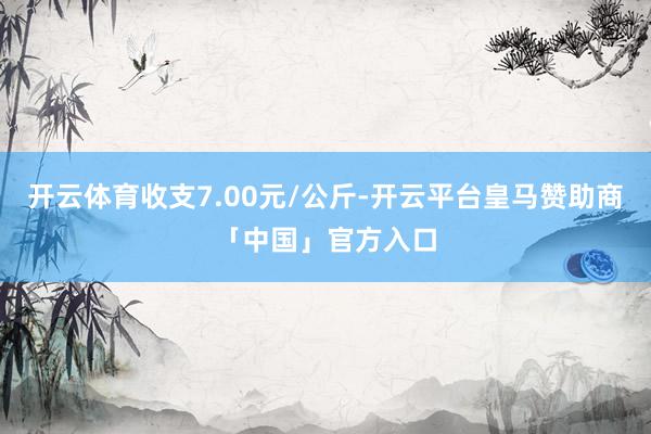 开云体育收支7.00元/公斤-开云平台皇马赞助商「中国」官方入口