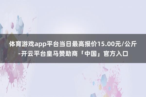 体育游戏app平台当日最高报价15.00元/公斤-开云平台皇马赞助商「中国」官方入口