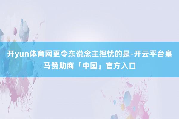 开yun体育网更令东说念主担忧的是-开云平台皇马赞助商「中国」官方入口