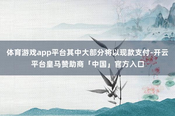 体育游戏app平台其中大部分将以现款支付-开云平台皇马赞助商「中国」官方入口