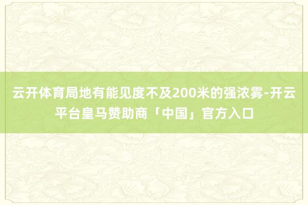 云开体育局地有能见度不及200米的强浓雾-开云平台皇马赞助商「中国」官方入口