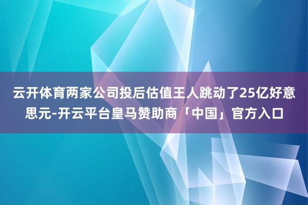 云开体育两家公司投后估值王人跳动了25亿好意思元-开云平台皇马赞助商「中国」官方入口