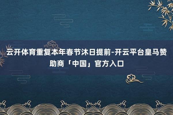 云开体育重复本年春节沐日提前-开云平台皇马赞助商「中国」官方入口