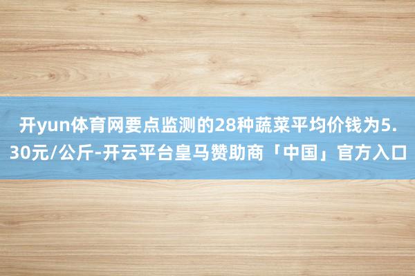 开yun体育网要点监测的28种蔬菜平均价钱为5.30元/公斤-开云平台皇马赞助商「中国」官方入口