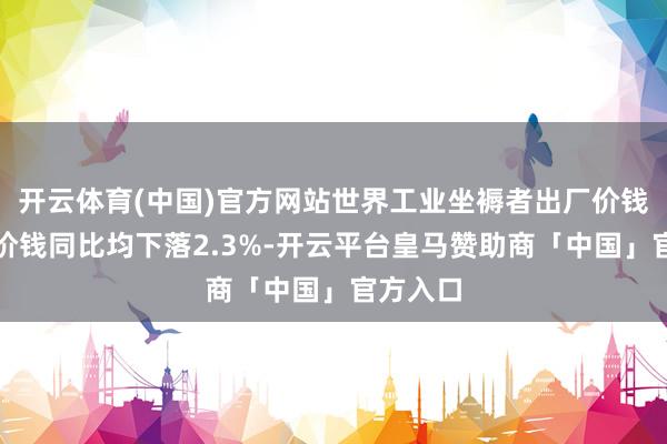 开云体育(中国)官方网站世界工业坐褥者出厂价钱和购进价钱同比均下落2.3%-开云平台皇马赞助商「中国」官方入口