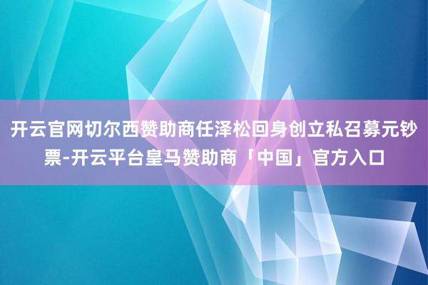 开云官网切尔西赞助商任泽松回身创立私召募元钞票-开云平台皇马赞助商「中国」官方入口