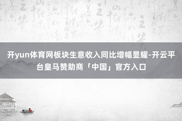 开yun体育网板块生意收入同比增幅显耀-开云平台皇马赞助商「中国」官方入口