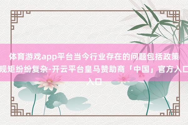 体育游戏app平台当今行业存在的问题包括政策规矩纷纷复杂-开云平台皇马赞助商「中国」官方入口