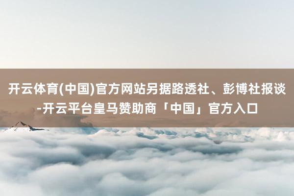 开云体育(中国)官方网站另据路透社、彭博社报谈-开云平台皇马赞助商「中国」官方入口